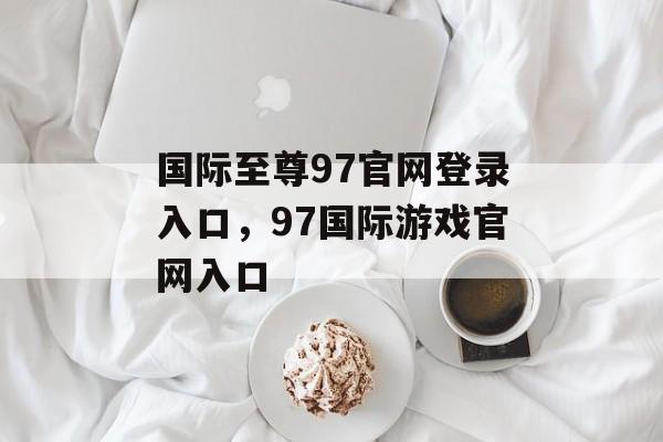 国际至尊97官网登录入口，97国际游戏官网入口